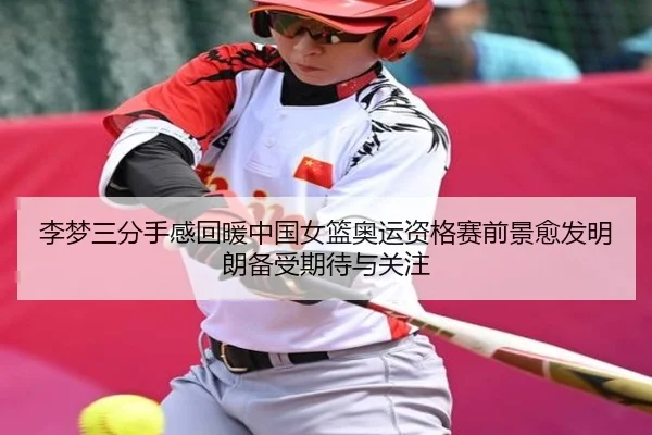 李梦三分手感回暖中国女篮奥运资格赛前景愈发明朗备受期待与关注