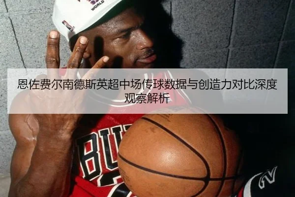 恩佐费尔南德斯英超中场传球数据与创造力对比深度观察解析