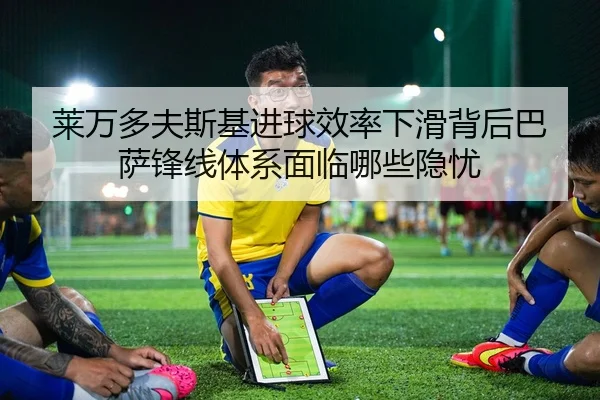 莱万多夫斯基进球效率下滑背后巴萨锋线体系面临哪些隐忧