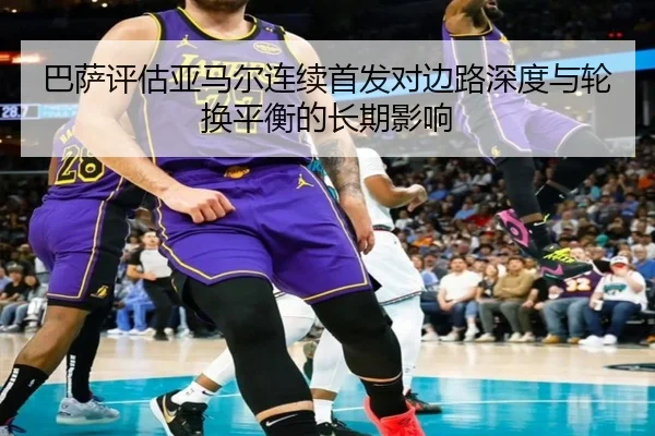 巴萨评估亚马尔连续首发对边路深度与轮换平衡的长期影响