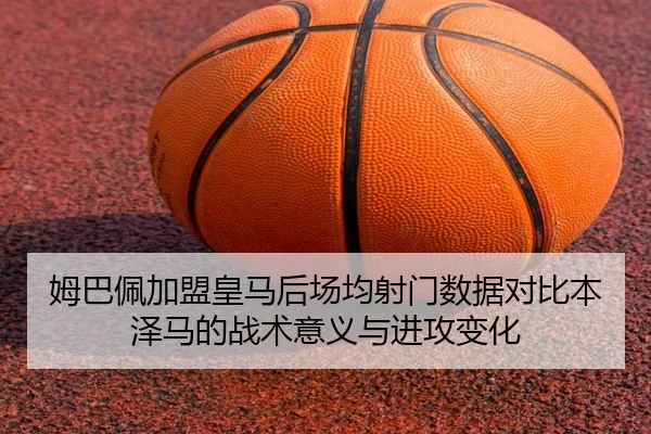 姆巴佩加盟皇马后场均射门数据对比本泽马的战术意义与进攻变化