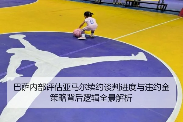 巴萨内部评估亚马尔续约谈判进度与违约金策略背后逻辑全景解析