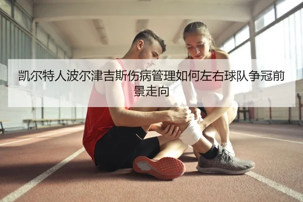 凯尔特人波尔津吉斯伤病管理如何左右球队争冠前景走向