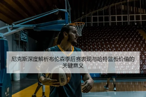 尼克斯深度解析布伦森季后赛表现与哈特篮板价值的关键意义